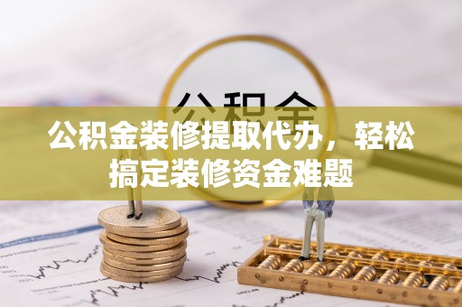 芮城公积金装修提取代办，轻松搞定装修资金难题