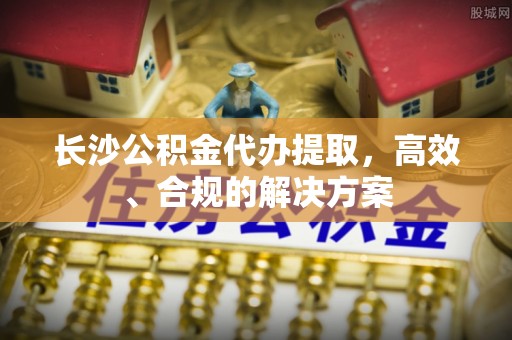 芮城长沙公积金代办提取，高效、合规的解决方案