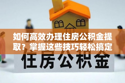芮城如何高效办理住房公积金提取？掌握这些技巧轻松搞定