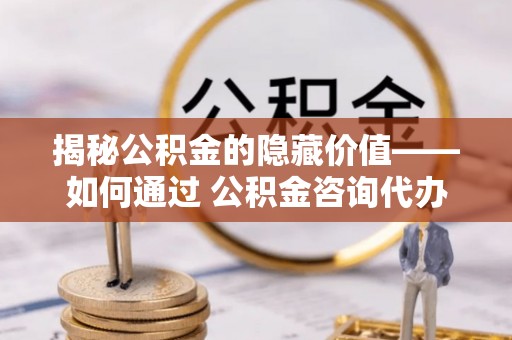 芮城揭秘公积金的隐藏价值——如何通过 公积金咨询代办提取 优化财富管理