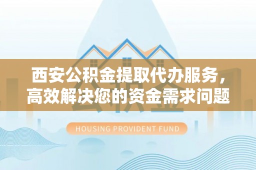 芮城西安公积金提取代办服务，高效解决您的资金需求问题