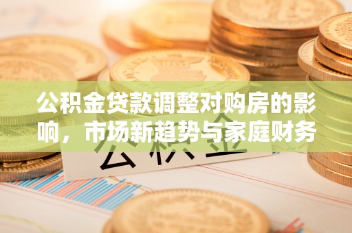 芮城公积金贷款调整对购房的影响，市场新趋势与家庭财务规划