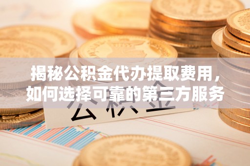 芮城揭秘公积金代办提取费用，如何选择可靠的第三方服务