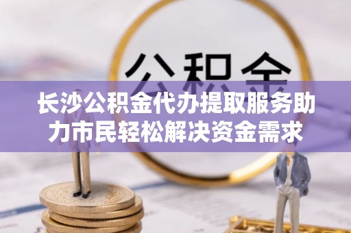 芮城长沙公积金代办提取服务助力市民轻松解决资金需求