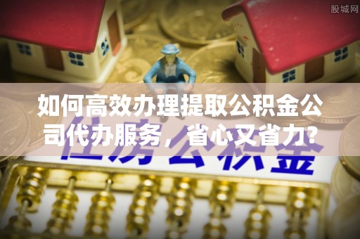 芮城如何高效办理提取公积金公司代办服务，省心又省力？