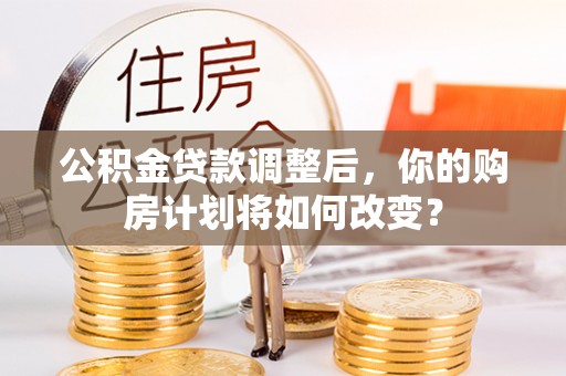 芮城公积金贷款调整后，你的购房计划将如何改变？