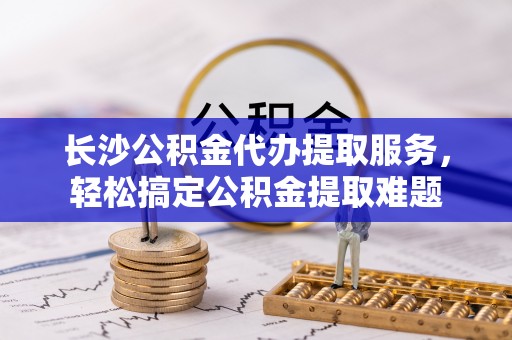 芮城长沙公积金代办提取服务，轻松搞定公积金提取难题