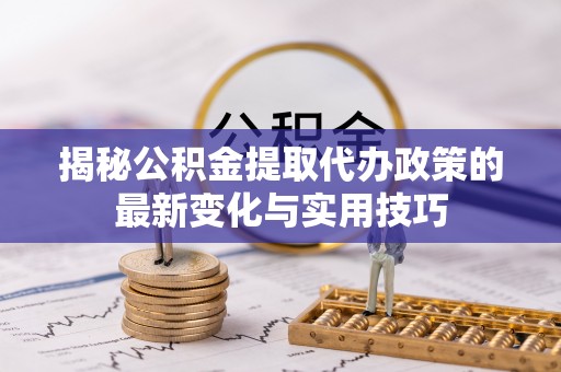 芮城揭秘公积金提取代办政策的最新变化与实用技巧