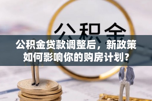 芮城公积金贷款调整后，新政策如何影响你的购房计划？