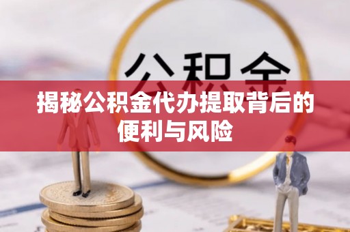 芮城揭秘公积金代办提取背后的便利与风险