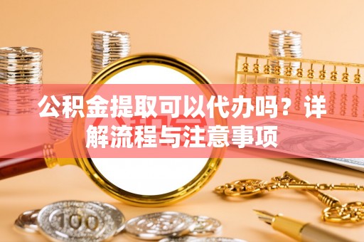 芮城公积金提取可以代办吗？详解流程与注意事项