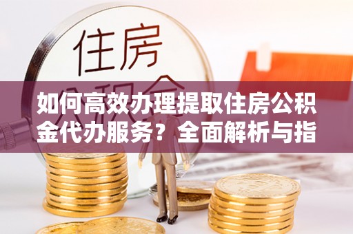 芮城如何高效办理提取住房公积金代办服务？全面解析与指南