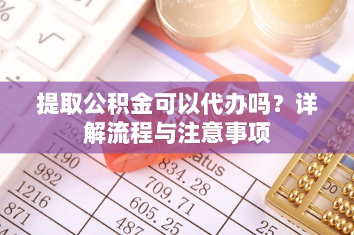芮城提取公积金可以代办吗？详解流程与注意事项