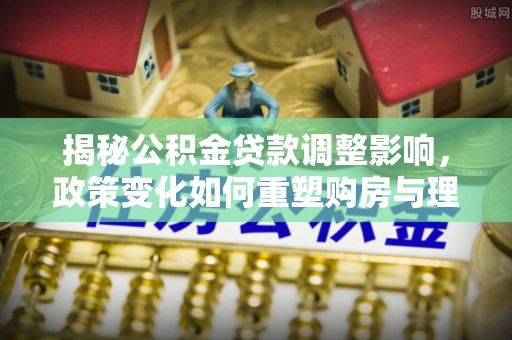 芮城揭秘公积金贷款调整影响，政策变化如何重塑购房与理财规划