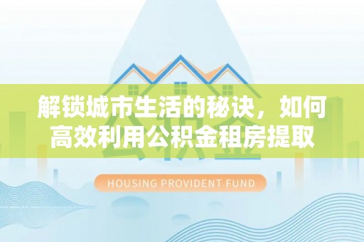 芮城解锁城市生活的秘诀，如何高效利用公积金租房提取