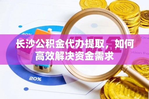 芮城长沙公积金代办提取，如何高效解决资金需求