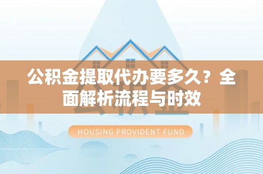 芮城公积金提取代办要多久？全面解析流程与时效