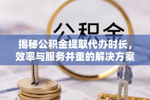 芮城揭秘公积金提取代办时长，效率与服务并重的解决方案