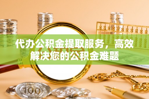 芮城代办公积金提取服务，高效解决您的公积金难题