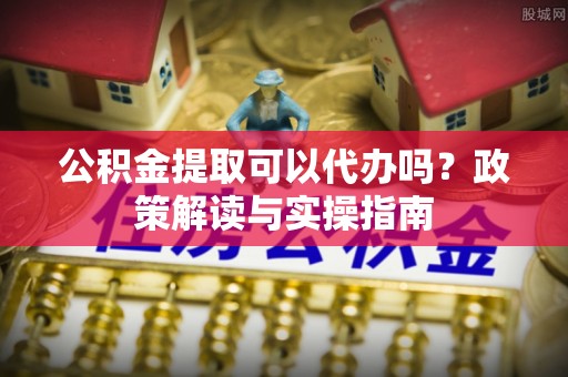 芮城公积金提取可以代办吗？政策解读与实操指南