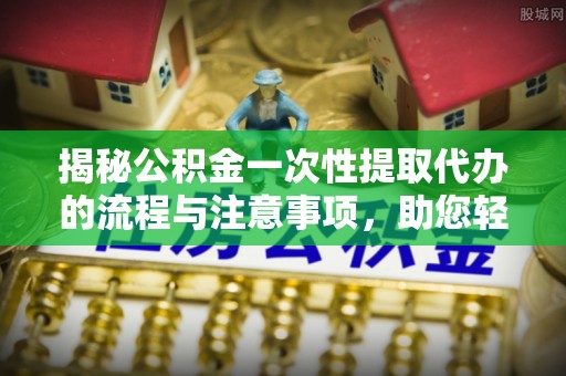 芮城揭秘公积金一次性提取代办的流程与注意事项，助您轻松搞定财务规划