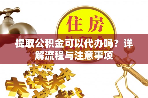 芮城提取公积金可以代办吗？详解流程与注意事项