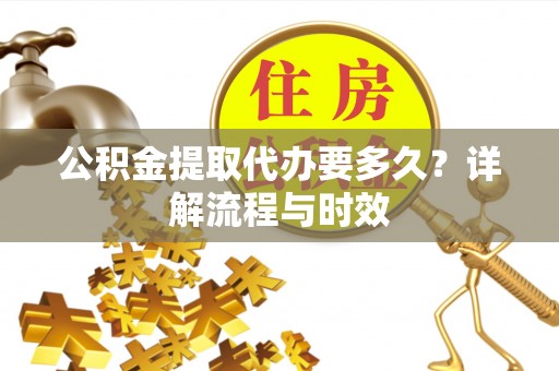 芮城公积金提取代办要多久？详解流程与时效