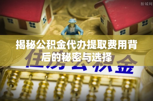 芮城揭秘公积金代办提取费用背后的秘密与选择