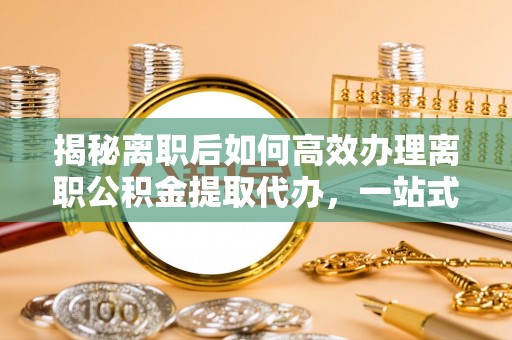 芮城揭秘离职后如何高效办理离职公积金提取代办，一站式服务全解析