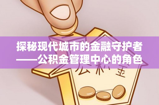芮城探秘现代城市的金融守护者——公积金管理中心的角色与使命