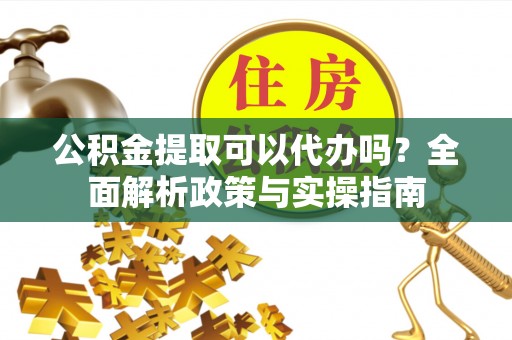 芮城公积金提取可以代办吗？全面解析政策与实操指南