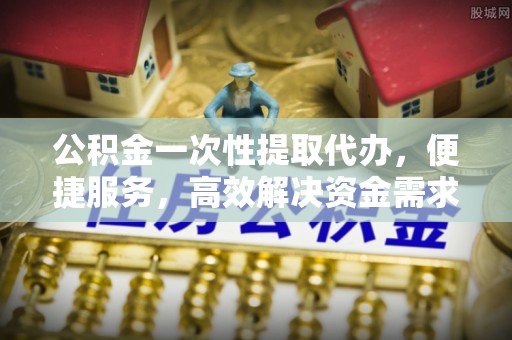 芮城公积金一次性提取代办，便捷服务，高效解决资金需求