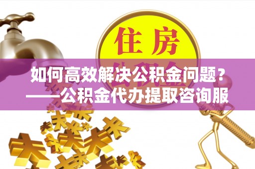 芮城如何高效解决公积金问题？——公积金代办提取咨询服务指南