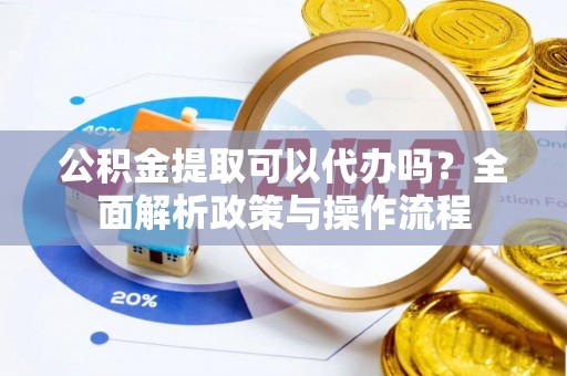 芮城公积金提取可以代办吗？全面解析政策与操作流程