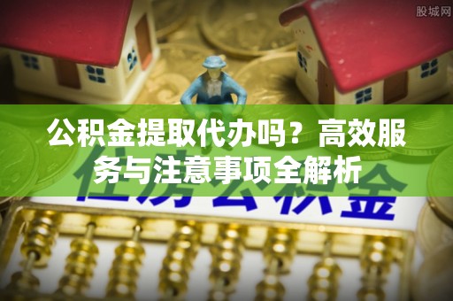 芮城公积金提取代办吗？高效服务与注意事项全解析