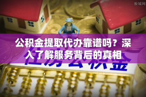 芮城公积金提取代办靠谱吗？深入了解服务背后的真相
