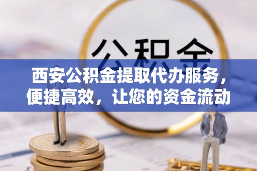 芮城西安公积金提取代办服务，便捷高效，让您的资金流动无忧