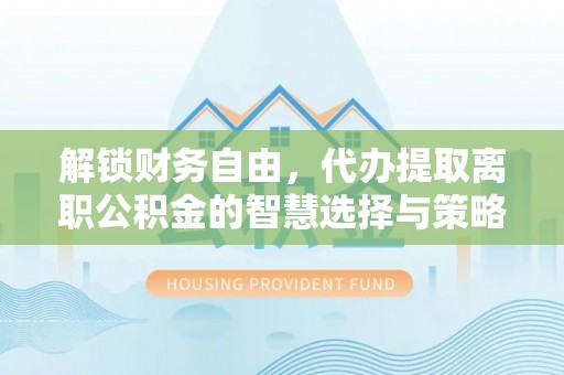芮城解锁财务自由，代办提取离职公积金的智慧选择与策略