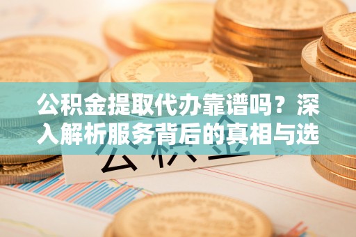 芮城公积金提取代办靠谱吗？深入解析服务背后的真相与选择指南