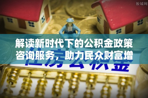 芮城解读新时代下的公积金政策咨询服务，助力民众财富增值与安居梦想