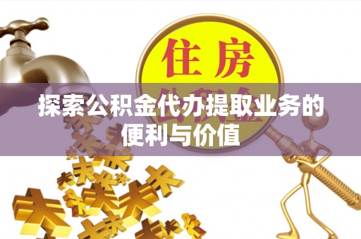 芮城探索公积金代办提取业务的便利与价值