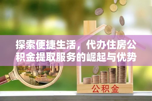 芮城探索便捷生活，代办住房公积金提取服务的崛起与优势