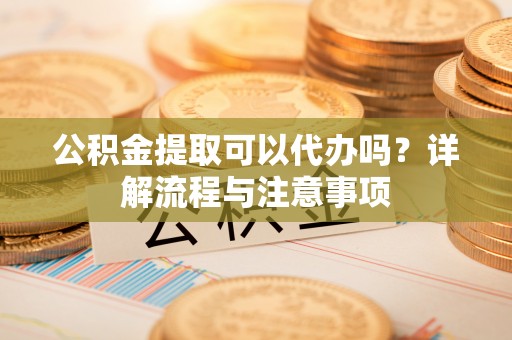 芮城公积金提取可以代办吗？详解流程与注意事项