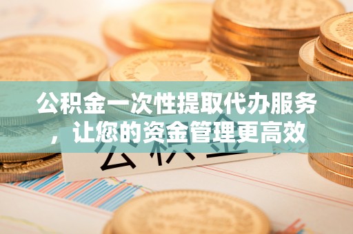 芮城公积金一次性提取代办服务，让您的资金管理更高效