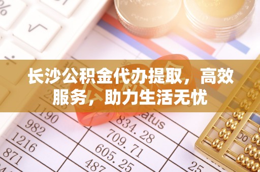 芮城长沙公积金代办提取，高效服务，助力生活无忧