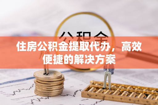 芮城住房公积金提取代办，高效便捷的解决方案
