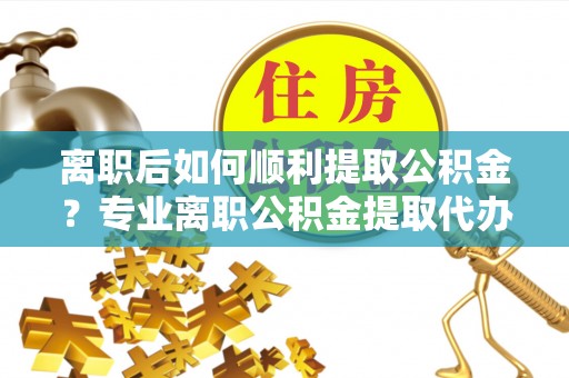芮城离职后如何顺利提取公积金？专业离职公积金提取代办服务指南