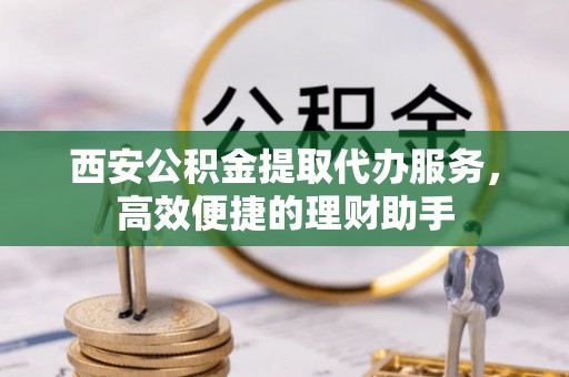 芮城西安公积金提取代办服务，高效便捷的理财助手