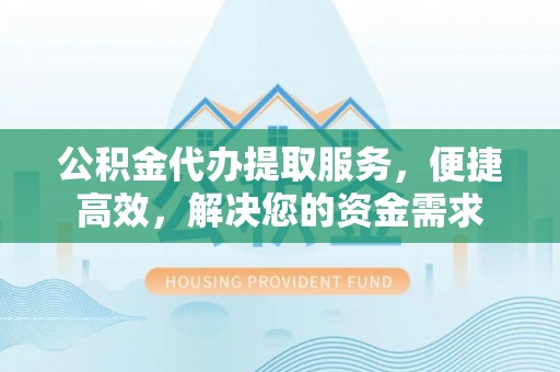 芮城公积金代办提取服务，便捷高效，解决您的资金需求