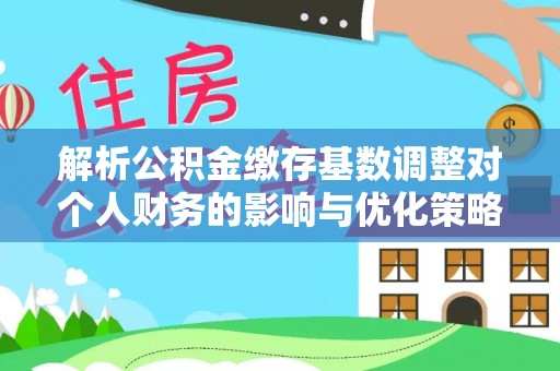 芮城解析公积金缴存基数调整对个人财务的影响与优化策略